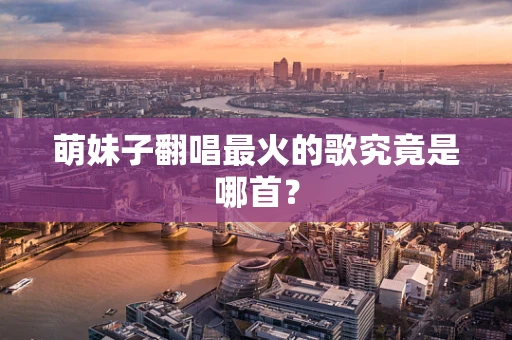 萌妹子翻唱最火的歌究竟是哪首？