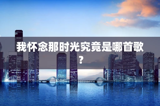 我怀念那时光究竟是哪首歌？