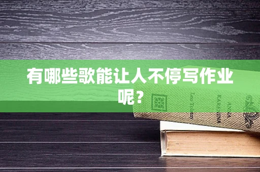 有哪些歌能让人不停写作业呢？