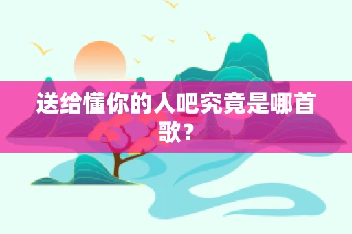 送给懂你的人吧究竟是哪首歌？