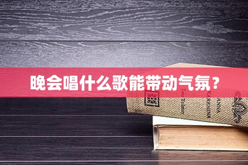 晚会唱什么歌能带动气氛？