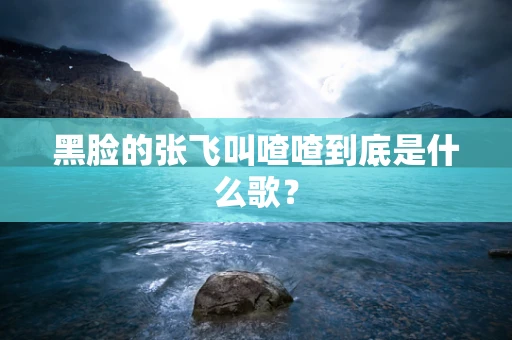 黑脸的张飞叫喳喳到底是什么歌？