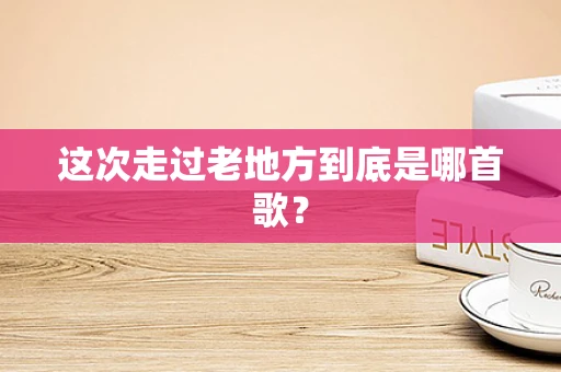 这次走过老地方到底是哪首歌？