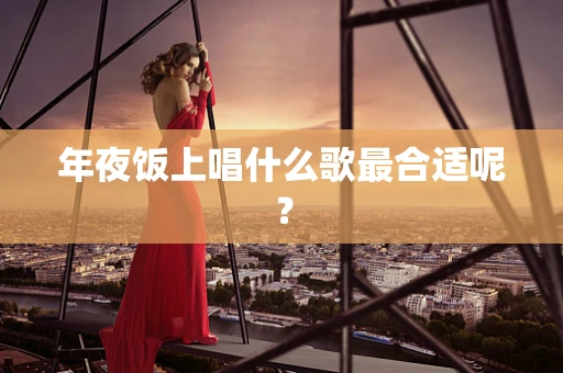 年夜饭上唱什么歌最合适呢？