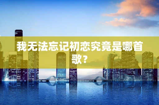 我无法忘记初恋究竟是哪首歌？