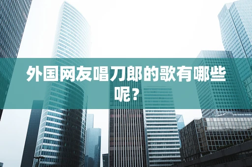 外国网友唱刀郎的歌有哪些呢？