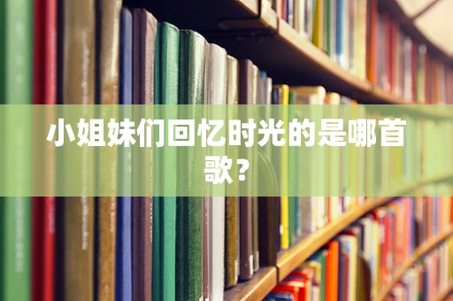 小姐妹们回忆时光的是哪首歌？