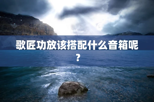 歌匠功放该搭配什么音箱呢？