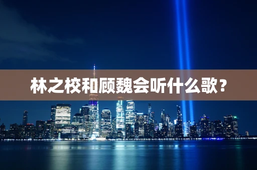 林之校和顾魏会听什么歌？