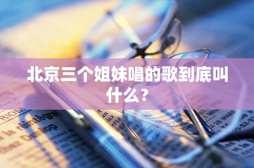 北京三个姐妹唱的歌到底叫什么？