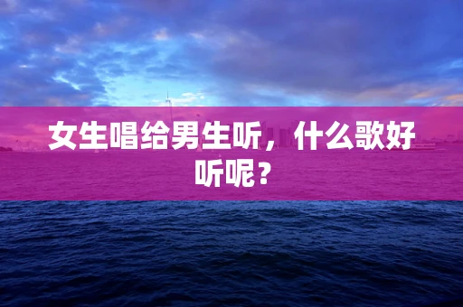 女生唱给男生听，什么歌好听呢？