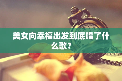 美女向幸福出发到底唱了什么歌？