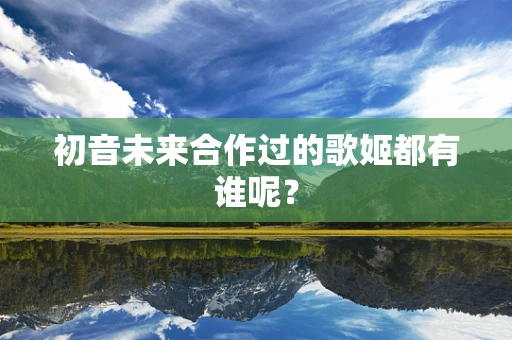 初音未来合作过的歌姬都有谁呢？