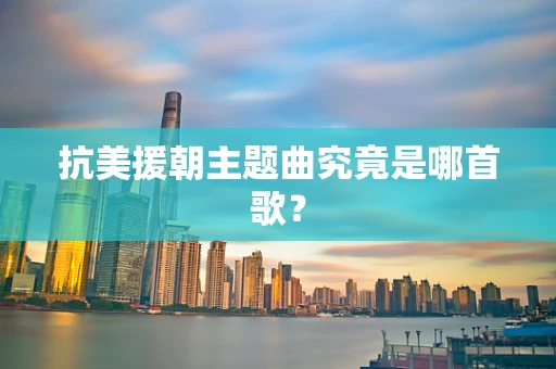 抗美援朝主题曲究竟是哪首歌？